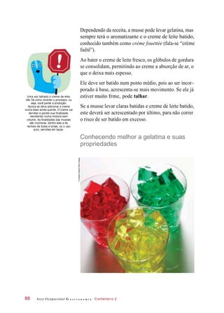 Dependendo da receita, a musse pode levar gelatina, mas
sempre terá o aromatizante e o creme de leite batido,
conhecido também como crème fouettée (fala-se “créme
fuêtê”).
Ao bater o creme de leite fresco, os glóbulos de gordura
se consolidam, permitindo ao creme a absorção de ar, o
que o deixa mais espesso.
Ele deve ser batido num ponto médio, pois ao ser incor-
porado à base, acrescenta-se mais movimento. Se ele já
Uma vez talhado o creme de leite,
não há como reverter o processo, ou
seja, você perde a produção.
Nunca se deve adicionar o creme
numa base ainda quente. O creme vai
derreter e perder sua finalidade,
resultando numa mistura sem
volume. As finalidades das musses
são inúmeras, dentre elas a de
recheio de bolos e tortas, ou o uso
puro, servidas em taças.
talhar.
Se a musse levar claras batidas e creme de leite batido,
este deverá ser acrescentado por último, para não correr
o risco de ser batido em excesso.
Conhecendo melhor a gelatina e suas
propriedades
Arco Ocupacional G a s t r o n o m i a Confeiteiro 286
estiver muito frme, pode
©BrigitteWegner/GettyImages
 