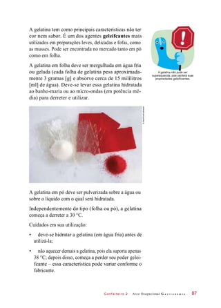 C onf eiteir o 2
A gelatina tem como principais características não ter
cor nem sabor. É um dos agentes geleifcantes mais
utilizados em preparações leves, delicadas e fofas, como
as musses. Pode ser encontrada no mercado tanto em pó
como em folha.
A gelatina em folha deve ser mergulhada em água fria
ou gelada (cada folha de gelatina pesa aproximada-
mente 3 gramas [g] e absorve cerca de 15 mililitros
[ml] de água). Deve-se levar essa gelatina hidratada
ao banho-maria ou ao micro-ondas (em potência mé-
dia) para derreter e utilizar.
A gelatina não pode ser
superaquecida, pois perderá suas
propriedades geleificantes.
A gelatina em pó deve ser pulverizada sobre a água ou
sobre o líquido com o qual será hidratada.
Independentemente do tipo (folha ou pó), a gelatina
começa a derreter a 30 °C.
Cuidados em sua utilização:
• deve-se hidratar a gelatina (em água fria) antes de
utilizá-la;
• não aquecer demais a gelatina, pois ela suporta apenas
38 °C; depois disso, começa a perder seu poder gelei-
fcante – essa característica pode variar conforme o
fabricante.
Arco Ocupacional G a s t r o n o m i a 87
©StockFood/Latinstock
 