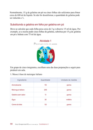 Normalmente, 15 g de gelatina em pó ou cinco folhas são sufcientes para frmar
cerca de 600 ml de líquido. Se não for desenformar, a quantidade de gelatina pode
ser reduzida a ⅓.
Substituindo a gelatina em folha por gelatina em pó
Deve-se calcular que cada folha pesa cerca de 3 g e absorve 15 ml de água. Por
exemplo, se a receita pedir cinco folhas de gelatina, substitua por 15 g de gelatina
em pó e hidrate com 75 ml de água.
Atividade 1
Pro d uzi n d o m usses
Em grupo de cinco integrantes, escolham uma das duas preparações a seguir para
produzir em aula.
1. Musse à base de merengue italiano
Arco Ocupacional G a s t r o n o m i a Confeiteiro 288
Ingrediente Quantidade Unidade de medida
Aromatizante 150 grama
Merengue italiano 200 grama
Gelatina sem sabor 10 grama
Água 30 mililitro
Creme de leite 150 grama
 