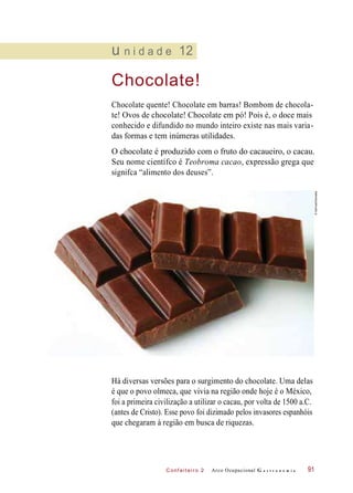 C onf eiteir o 2
u n i d a d e 12
Chocolate!
Chocolate quente! Chocolate em barras! Bombom de chocola-
te! Ovos de chocolate! Chocolate em pó! Pois é, o doce mais
conhecido e difundido no mundo inteiro existe nas mais varia-
das formas e tem inúmeras utilidades.
O chocolate é produzido com o fruto do cacaueiro, o cacau.
Seu nome científco é Teobroma cacao, expressão grega que
signifca “alimento dos deuses”.
Há diversas versões para o surgimento do chocolate. Uma delas
é que o povo olmeca, que vivia na região onde hoje é o México,
foi a primeira civilização a utilizar o cacau, por volta de 1500 a.C.
(antes de Cristo). Esse povo foi dizimado pelos invasores espanhóis
que chegaram à região em busca de riquezas.
Arco Ocupacional G a s t r o n o m i a 91
©SoFood/Diomedia
 
