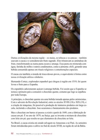 Outras civilizações da mesma região – os maias, os toltecas e os astecas – também
usavam o cacau e o consideravam fruto sagrado. Eles trituravam as amêndoas do
fruto, transformando-as numa pasta escura e amarga. Essa pasta era misturada com
água, farinha de milho e outros condimentos, como a pimenta chilli, gerando uma
bebida consumida apenas em rituais religiosos e comemorações especiais.
O cacau era também a moeda de troca desses povos, o equivalente à forma como
nossa civilização utiliza o dinheiro.
Hernando Cortez, explorador espanhol que chegou à região em 1519, foi quem
levou o fruto para a Espanha.
Os espanhóis adicionaram açúcar à amarga bebida. Foi assim que a Espanha se
tornou o primeiro país a consumir o chocolate quente, costume que logo se espalhou
por toda Europa.
A princípio, o chocolate quente era uma bebida tomada apenas pelos aristocratas.
Com o advento da Revolução Industrial, entre os séculos XVIII (18) e XIX (19), e
a criação de máquinas, foi possível a produção de inúmeros produtos em larga es-
cala, incluindo o chocolate. Isso ocasionou o barateamento dos produtos.
Mas o chocolate em barras só passou a existir a partir de 1849, com a fabricação do
cacau em pó. É no ano de 1879, na Suíça, que se inventa a mistura de chocolate
com leite em pó, que resulta no que chamamos de chocolate ao leite.
No Brasil, o cacau existia em estado selvagem no Amazonas e no Pará. As sementes
foram introduzidas para o cultivo no fnal do século XVIII, na região do sul da Bahia.
Arco Ocupacional G a s t r o n o m i a Confeiteiro 292
©Hemis/Diomedia
 