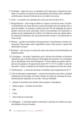 5. Torrefação – depois de secas, as amêndoas são levadas para a máquina de torre-
fação. Lá acontece um processo de aquecimento que elimina toda a umidade e
contribui para o desenvolvimento da cor, do sabor e do aroma.
6. Joeira – as sementes são separadas das cascas, por meio de jatos de ar.
7. Moagem/prensa – pela moagem obtém-se o liquor ou massa de cacau. Os grãos
se transformam em massa devido ao calor proveniente do atrito gerado com a
ação do moinho. As sementes contêm cerca de 54% de manteiga de cacau e
quando a massa de cacau é prensada, extrai-se essa manteiga. Ela é aquecida e a
gordura escorre capilarmente por orifícios. Os sólidos de cacau que sobram depois
da extração da manteiga é que são posteriormente torrados e se transformam no
cacau em pó.
8. Mistura – grandes misturadores homogeneízam e transformam a mistura em
uma pasta. Nessa etapa, outros ingredientes como o leite em pó e o açúcar são
adicionados ao liquor.
9. Refnação – fase em que os cristais de açúcar da mistura são transformados em
pequenas partes.
10. Conchagem – esta etapa é importante, pois é nela que são retirados os elementos
indesejáveis que se formam durante a fermentação das sementes. É na conchagem
que os ingredientes fcam mais homogêneos. É bom lembrar que quanto maior o
processo de agitação e de aquecimento (entre 50 °C e 70 °C), melhor o sabor do
chocolate. A massa é mantida em movimento numa máquina em forma de concha.
11. Resfriamento – a massa do chocolate é resfriada a uma temperatura de 45 C.
12. Pré-cristalização (temperagem) – consiste basicamente num lento e gradual
resfriamento do chocolate, de modo a formar os cristais de manteiga de cacau,
uniformemente repartidos no seu todo. Tem por fnalidade:
• garantir ao chocolate uma estrutura fnal compacta e homogênea;
• rápida secagem – contração do chocolate;
• brilho;
• textura;
• maior tempo de conservação.
13. Moldagem – o chocolate líquido cristalizado é colocado em moldes nos quais
são defnidos diversos formatos.
Arco Ocupacional G a s t r o n o m i a Confeiteiro 296
o
 