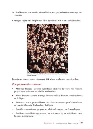 C onf eiteir o 2
14. Resfriamento – os moldes são resfriados para que o chocolate endureça e se
contraia.
Conheça a seguir uma das pinturas feitas pelo artista Vik Muniz com chocolate.
Vik Muniz. Individuals, 1997. Série Pinturas com chocolate, 152,4 cm x 101,6 cm.
Coleção particular.
Pesquise na internet outras pinturas de Vik Muniz produzidas com chocolate.
Componentes do chocolate
• Manteiga de cacau – gordura extraída das amêndoas do cacau, cuja função é
proporcionar maior maciez e brilho ao chocolate.
• Massa de cacau – contém manteiga de cacau e sólido de cacau, também chama-
do de liquor.
• Açúcar – o açúcar que se utiliza no chocolate é a sacarose, que só é substituído
no caso da fabricação de chocolates dietéticos.
• Baunilha – aromatizante que pode ser adicionado no processo de conchagem.
• Lecitina – emulsifcante que atua no chocolate como agente umidifcante, esta-
bilizante e dispersante.
Arco Ocupacional G a s t r o n o m i a 97
Foto:GaleriaFortesVilaça©Autvis/2012
 