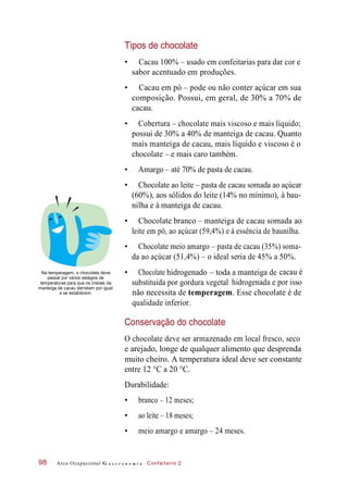 hidrogenado• Chocolate – toda
substituída por gordura vegetal
manteiga
Tipos de chocolate
• Cacau 100% – usado em confeitarias para dar cor e
sabor acentuado em produções.
• Cacau em pó – pode ou não conter açúcar em sua
composição. Possui, em geral, de 30% a 70% de
cacau.
• Cobertura – chocolate mais viscoso e mais líquido;
possui de 30% a 40% de manteiga de cacau. Quanto
mais manteiga de cacau, mais líquido e viscoso é o
chocolate – e mais caro também.
• Amargo – até 70% de pasta de cacau.
• Chocolate ao leite – pasta de cacau somada ao açúcar
(60%), aos sólidos do leite (14% no mínimo), à bau-
nilha e à manteiga de cacau.
• Chocolate branco – manteiga de cacau somada ao
leite em pó, ao açúcar (59,4%) e à essência de baunilha.
• Chocolate meio amargo – pasta de cacau (35%) soma-
da ao açúcar (51,4%) – o ideal seria de 45% a 50%.
Na temperagem, o chocolate deve
passar por vários estágios de
temperaturas para que os cristais da
manteiga de cacau derretam por igual
e se estabilizem.
cacau é
hidrogenada e por isso
não necessita de temperagem. Esse chocolate é de
qualidade inferior.
Conservação do chocolate
O chocolate deve ser armazenado em local fresco, seco
e arejado, longe de qualquer alimento que desprenda
muito cheiro. A temperatura ideal deve ser constante
entre 12 °C a 20 °C.
Durabilidade:
• branco – 12 meses;
• ao leite – 18 meses;
• meio amargo e amargo – 24 meses.
Arco Ocupacional G a s t r o n o m i a Confeiteiro 298
a de
 