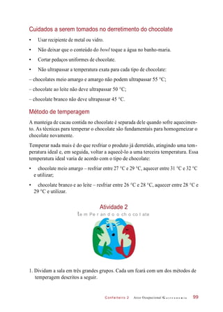 C onf eiteir o 2
Cuidados a serem tomados no derretimento do chocolate
• Usar recipiente de metal ou vidro.
• Não deixar que o conteúdo do bowl toque a água no banho-maria.
• Cortar pedaços uniformes de chocolate.
• Não ultrapassar a temperatura exata para cada tipo de chocolate:
– chocolates meio amargo e amargo não podem ultrapassar 55 °C;
– chocolate ao leite não deve ultrapassar 50 °C;
– chocolate branco não deve ultrapassar 45 °C.
Método de temperagem
A manteiga de cacau contida no chocolate é separada dele quando sofre aquecimen-
to. As técnicas para temperar o chocolate são fundamentais para homogeneizar o
chocolate novamente.
Temperar nada mais é do que resfriar o produto já derretido, atingindo uma tem-
peratura ideal e, em seguida, voltar a aquecê-lo a uma terceira temperatura. Essa
temperatura ideal varia de acordo com o tipo de chocolate:
• chocolate meio amargo – resfriar entre 27 °C e 29 °C, aquecer entre 31 °C e 32 °C
e utilizar;
• chocolate branco e ao leite – resfriar entre 26 °C e 28 °C, aquecer entre 28 °C e
29 °C e utilizar.
Atividade 2
te m Pe r an d o o ch o co l ate
1. Dividam a sala em três grandes grupos. Cada um fcará com um dos métodos de
temperagem descritos a seguir.
Arco Ocupacional G a s t r o n o m i a 99
 