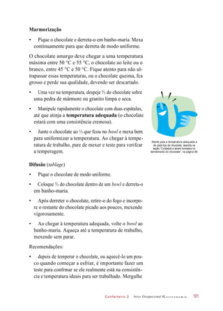 C onf eiteir o 2
Marmorização
• Pique o chocolate e derreta-o em banho-maria. Mexa
continuamente para que derreta de modo uniforme.
O chocolate amargo deve chegar a uma temperatura
máxima entre 50 °C e 55 °C, o chocolate ao leite ou o
branco, entre 45 °C e 50 °C. Fique atento para não ul-
trapassar essas temperaturas, ou o chocolate queima, fca
grosso e perde sua qualidade, devendo ser descartado.
• Uma vez na temperatura, despeje ⅔ do chocolate sobre
uma pedra de mármore ou granito limpa e seca.
• Manipule rapidamente o chocolate com duas espátulas,
até que atinja a temperatura adequada (o chocolate
estará com uma consistência cremosa).
• Junte o chocolate ao ⅓ que fcou no bowl e mexa bem
para uniformizar a temperatura. Ao chegar à tempe-
ratura de trabalho, pare de mexer e teste para verifcar
a temperagem.
Atente para a temperatura adequada a
de cada tipo de chocolate, descrita na
seção “Cuidados a serem tomados no
derretimento do chocolate”, na página 99.
Difusão (tablage)
• Pique o chocolate de modo uniforme.
• Coloque ⅔ do chocolate dentro de um bowl e derreta-o
em banho-maria.
• Após derreter o chocolate, retire-o do fogo e incorpo-
re o restante do chocolate picado aos poucos, mexendo
vigorosamente.
• Ao chegar à temperatura adequada, volte o bowl ao
banho-maria. Aqueça até a temperatura de trabalho,
mexendo sem parar.
Recomendações:
• depois de temperar o chocolate, ou aquecê-lo um pou-
co quando começar a esfriar, é importante fazer um
teste para confrmar se ele realmente está na consistên-
cia e temperatura ideais para ser trabalhado. Mergulhe
Arco Ocupacional G a s t r o n o m i a 101
 
