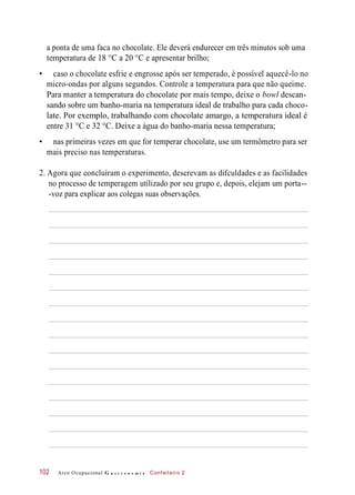 a ponta de uma faca no chocolate. Ele deverá endurecer em três minutos sob uma
temperatura de 18 °C a 20 °C e apresentar brilho;
• caso o chocolate esfrie e engrosse após ser temperado, é possível aquecê-lo no
micro-ondas por alguns segundos. Controle a temperatura para que não queime.
Para manter a temperatura do chocolate por mais tempo, deixe o bowl descan-
sando sobre um banho-maria na temperatura ideal de trabalho para cada choco-
late. Por exemplo, trabalhando com chocolate amargo, a temperatura ideal é
entre 31 °C e 32 °C. Deixe a água do banho-maria nessa temperatura;
• nas primeiras vezes em que for temperar chocolate, use um termômetro para ser
mais preciso nas temperaturas.
2. Agora que concluíram o experimento, descrevam as difculdades e as facilidades
no processo de temperagem utilizado por seu grupo e, depois, elejam um porta--
-voz para explicar aos colegas suas observações.
Arco Ocupacional G a s t r o n o m i a Confeiteiro 2102
 