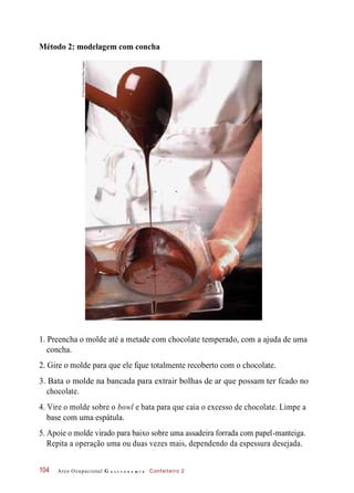 Método 2: modelagem com concha
1. Preencha o molde até a metade com chocolate temperado, com a ajuda de uma
concha.
2. Gire o molde para que ele fque totalmente recoberto com o chocolate.
3. Bata o molde na bancada para extrair bolhas de ar que possam ter fcado no
chocolate.
4. Vire o molde sobre o bowl e bata para que caia o excesso de chocolate. Limpe a
base com uma espátula.
5. Apoie o molde virado para baixo sobre uma assadeira forrada com papel-manteiga.
Repita a operação uma ou duas vezes mais, dependendo da espessura desejada.
Arco Ocupacional G a s t r o n o m i a Confeiteiro 2104
©Phovoir/Alamy/OtherImages
 