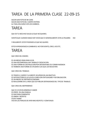 TAREA DE LA PRIMERA CLASE 22-09-15
SACARUAN FOTODE MI CARA
SACARUNA FOTODEL CUERPO ENTERO.
AL FINALDELCURSO VER LOSCAMBIOS.
TAREA
QUE DE TU BOCA NO SALGA LO QUE NOQUIERES.
SIENTOQUE CUANDOHABLOHAY VECESQUE O GENERALMENTE ESTA LA PALABRA · NO
Y REALMENTE ESTOYPIDIENDOLO QUE NO QUIERO.
ESTOYAPRENDIENDOA CAMBIAREL NO PORSIENTO,CREO,VEOETC.
TAREA
QUE CREO DEL DINERO:
ES UN MEDIO PARA PARA VIVIR.
ES UNA RECOMPENSA A MI TRABAJOY DEDICACION.
ES UNA FORMA DE DESTRUCCION POR OBTENERMAS DE FORMA INDEBIDA
ES TAMBIEN UNA FORMA DE AYUDARA LOS QUE LOS NECESITAN
QUE CREO DEL TRABAJO:
ES TENER EL CUERPO Y LA MENTE OCUPÀDOEN UN OBJETIVO.
ES SATISFACTORIOSILO LLEVOA CABOCON ENTUSIASMOY NOOBLIGACION.
ES UN MEDIO DE OBTENER ECONOMIA.
ES REALIZARME EN EL AREA QUE SOY MEJOR DEPENDIENDODEL TIPODE TRABAJO.
QUE CREO DEL MATRIMONIO
QUE ES VIVIREN ARMONIA Y AMOR
ES CREER EN UNA FAMILIA
ES DAR PARA COMPARTIR
ES AMOR Y RESPETO
VIVIRY AMAR
VEOEN LAS PAREJASDE AYER MAS RESPETO,Y CONFIANZA
 