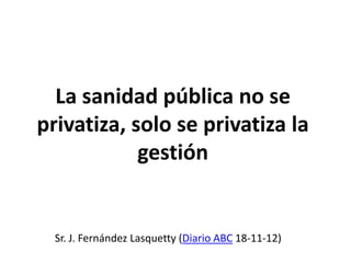La sanidad pública no se
privatiza, solo se privatiza la
            gestión


  Sr. J. Fernández Lasquetty (Diario ABC 18-11-12)
 