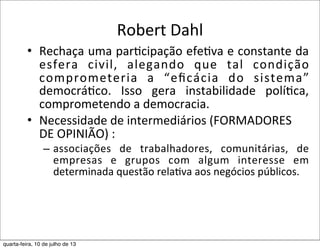 Robert	
  Dahl	
  
• Rechaça	
  uma	
  par?cipação	
  efe?va	
  e	
  constante	
  da	
  
esfera	
   civil,	
   alegando	
   que	
   tal	
   condição	
  
comprometeria	
   a	
   “eﬁcácia	
   do	
   sistema”	
  
democrá?co.	
   Isso	
   gera	
   instabilidade	
   polí?ca,	
  
comprometendo	
  a	
  democracia.
• Necessidade	
  de	
  intermediários	
  (FORMADORES	
  
DE	
  OPINIÃO)	
  :	
  
– associações	
   de	
   trabalhadores,	
   comunitárias,	
   de	
  
empresas	
   e	
   grupos	
   com	
   algum	
   interesse	
   em	
  
determinada	
  questão	
  rela?va	
  aos	
  negócios	
  públicos.	
  
quarta-feira, 10 de julho de 13
 