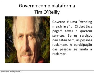 Governo	
  como	
  plataforma
Tim	
  O’Reilly
Governo	
   é	
   uma	
   “vending	
  
machine”.	
   Cidadãos	
  
pagam	
   taxas	
   e	
   querem	
  
servicos.	
   Se	
   os	
   serviços	
  
não	
  estão	
  bem,	
  as	
  pessoas	
  
reclamam.	
   A	
   parEcipação	
  
das	
   pessoas	
   se	
   limita	
   a	
  
reclamar.
quarta-feira, 10 de julho de 13
 