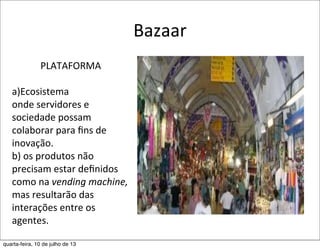 Bazaar
PLATAFORMA
a)Ecosistema	
  
onde	
  servidores	
  e	
  
sociedade	
  possam	
  
colaborar	
  para	
  ﬁns	
  de	
  
inovação.
b)	
  os	
  produtos	
  não	
  
precisam	
  estar	
  deﬁnidos	
  
como	
  na	
  vending	
  machine,	
  
mas	
  resultarão	
  das	
  
interações	
  entre	
  os	
  
agentes.
quarta-feira, 10 de julho de 13
 