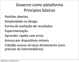 Governo	
  como	
  plataforma
Princípios	
  básicos
Padrões	
  abertos	
  
Simplicidade	
  no	
  design
Forma	
  de	
  avaliação	
  de	
  resultados
Experimentação
Aprender	
  rápido	
  com	
  erros
Acesso	
  por	
  disposi?vos	
  móveis
Cidadão	
  acessa	
  serviços	
  diretamente	
  (sem	
  
precisar	
  de	
  intermediários)
quarta-feira, 10 de julho de 13
 