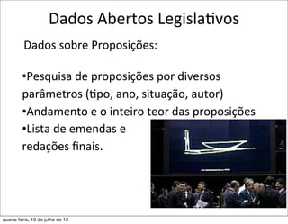 Dados	
  Abertos	
  LegislaEvos
	
  Dados	
  sobre	
  Proposições:
•Pesquisa	
  de	
  proposições	
  por	
  diversos	
  
parâmetros	
  (?po,	
  ano,	
  situação,	
  autor)
•Andamento	
  e	
  o	
  inteiro	
  teor	
  das	
  proposições
•Lista	
  de	
  emendas	
  e
redações	
  ﬁnais.
quarta-feira, 10 de julho de 13
 
