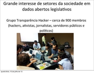 Grande	
  interesse	
  de	
  setores	
  da	
  sociedade	
  em	
  
dados	
  abertos	
  legisla?vos	
  
Grupo	
  Transparência	
  Hacker	
  –	
  cerca	
  de	
  900	
  membros	
  
(hackers,	
  aEvistas,	
  jornalistas,	
  servidores	
  públicos	
  e	
  
políEcos)
quarta-feira, 10 de julho de 13
 