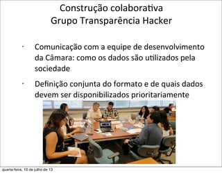 Construção	
  colaboraEva	
  
Grupo	
  Transparência	
  Hacker
• Comunicação	
  com	
  a	
  equipe	
  de	
  desenvolvimento	
  
da	
  Câmara:	
  como	
  os	
  dados	
  são	
  uElizados	
  pela	
  
sociedade
• Deﬁnição	
  conjunta	
  do	
  formato	
  e	
  de	
  quais	
  dados	
  
devem	
  ser	
  disponibilizados	
  prioritariamente
quarta-feira, 10 de julho de 13
 