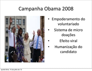 Campanha	
  Obama	
  2008
• Empoderamento	
  do	
  
voluntariado
• Sistema	
  de	
  micro	
  
doações
• Efeito	
  viral	
  
• Humanização	
  do	
  	
  
candidato
quarta-feira, 10 de julho de 13
 