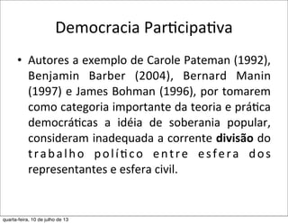 Democracia	
  ParEcipaEva
• Autores	
  a	
  exemplo	
  de	
  Carole	
  Pateman	
  (1992),	
  
Benjamin	
   Barber	
   (2004),	
   Bernard	
   Manin	
  
(1997)	
  e	
  James	
  Bohman	
  (1996),	
  por	
  tomarem	
  
como	
  categoria	
  importante	
  da	
  teoria	
  e	
  prá?ca	
  
democrá?cas	
   a	
   idéia	
   de	
   soberania	
   popular,	
  
consideram	
  inadequada	
  a	
  corrente	
  divisão	
  do	
  
trabalho	
   polí?co	
   entre	
   esfera	
   dos	
  
representantes	
  e	
  esfera	
  civil.
quarta-feira, 10 de julho de 13
 