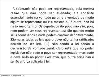   	
   	
   A	
   soberania	
   não	
   pode	
   ser	
   representada,	
   pela	
   mesma	
  
razão	
   que	
   não	
   pode	
   ser	
   alienada;	
   ela	
   consiste	
  
essencialmente	
  na	
  vontade	
  geral,	
  e	
  a	
  vontade	
  de	
  modo	
  
algum	
  se	
  representa;	
  ou	
  é	
  a	
  mesma	
  ou	
  é	
  outra;	
  não	
  há	
  
nisso	
  meio	
  termo.	
  Os	
  deputados	
  do	
  povo	
  não	
  são,	
  pois,	
  
nem	
  podem	
  ser	
  seus	
  representantes;	
  são	
  quando	
  muito	
  
seus	
  comissários	
  e	
  nada	
  podem	
  concluir	
  deﬁni?vamente.	
  
São	
  nulas	
  todas	
  as	
  leis	
  que	
  o	
  povo	
  não	
  tenha	
  ra?ﬁcado;	
  
deixam	
   de	
   ser	
   leis.	
   [...]	
   Não	
   sendo	
   a	
   lei	
   senão	
   a	
  
declaração	
   da	
   vontade	
   geral,	
   claro	
   está	
   que	
   no	
   poder	
  
legisla?vo	
  não	
  pode	
  o	
  povo	
  ser	
  representado;	
  mas	
  pode	
  
e	
  deve	
  sê-­‐lo	
  no	
  poder	
  execu?vo,	
  que	
  outra	
  coisa	
  não	
  é	
  
senão	
  a	
  força	
  aplicada	
  à	
  lei.ROUSSEAU,	
  2002,	
  p.	
  45-­‐46).
quarta-feira, 10 de julho de 13
 