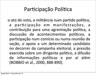 ParEcipação	
  PolíEca	
  
	
  	
  o	
  ato	
  do	
  voto,	
  a	
  militância	
  num	
  par?do	
  polí?co,	
  
a	
   par?cipação	
   em	
   manifestações,	
   a	
  
contribuição	
  para	
  uma	
  agremiação	
  polí?ca,	
  a	
  
discussão	
   de	
   acontecimentos	
   polí?cos,	
   a	
  
par?cipação	
  num	
  comício	
  ou	
  numa	
  reunião	
  de	
  
seção,	
   o	
   apoio	
   a	
   um	
   determinado	
   candidato	
  
no	
  decorrer	
  da	
  campanha	
  eleitoral,	
  a	
  pressão	
  
exercida	
  sobre	
  um	
  dirigente	
  polí?co,	
  a	
  difusão	
  
de	
   informações	
   polí?cas	
   e	
   por	
   aí	
   além	
  
(BOBBIO	
  et	
  al.,	
  2000,	
  888-­‐890).
quarta-feira, 10 de julho de 13
 