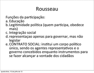 Rousseau
Funções	
  da	
  par?cipação:
a. Educação
b.Legi?midade	
  polí?ca	
  (quem	
  par?cipa,	
  obedece	
  
mais)
c. Integração	
  social
d.representaçao	
  apenas	
  para	
  governar,	
  mas	
  não	
  
legislar
e. CONTRATO	
  SOCIAL:	
  ins?tui	
  um	
  corpo	
  polí?co	
  
único,	
  sendo	
  os	
  agentes	
  representa?vos	
  e	
  o	
  
governo	
  concebidos	
  enquanto	
  instrumentos	
  para	
  
se	
  fazer	
  alcançar	
  a	
  vontade	
  dos	
  cidadãos
quarta-feira, 10 de julho de 13
 