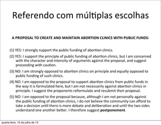 Referendo	
  com	
  múlEplas	
  escolhas
A	
  PROPOSAL	
  TO	
  CREATE	
  AND	
  MAINTAIN	
  ABORTION	
  CLINICS	
  WITH	
  PUBLIC	
  FUNDS:
	
  
(1)	
  YES:	
  I	
  strongly	
  support	
  the	
  public	
  funding	
  of	
  aborEon	
  clinics.	
  
(2)	
  YES:	
  I	
  support	
  the	
  principle	
  of	
  public	
  funding	
  of	
  aborEon	
  clinics,	
  but	
  I	
  am	
  concerned	
  
with	
  the	
  character	
  and	
  intensity	
  of	
  arguments	
  against	
  the	
  proposal,	
  and	
  suggest	
  
proceeding	
  with	
  cauEon.	
  
(3)	
  NO:	
  I	
  am	
  strongly	
  opposed	
  to	
  aborEon	
  clinics	
  on	
  principle	
  and	
  equally	
  opposed	
  to	
  
public	
  funding	
  of	
  such	
  clinics.	
  
(4)	
  NO:	
  I	
  am	
  opposed	
  to	
  the	
  proposal	
  to	
  support	
  aborEon	
  clinics	
  from	
  public	
  funds	
  in	
  
the	
  way	
  it	
  is	
  formulated	
  here,	
  but	
  I	
  am	
  not	
  necessarily	
  against	
  aborEon	
  clinics	
  in	
  
principle.	
  I	
  suggest	
  the	
  proponents	
  reformulate	
  and	
  resubmit	
  their	
  proposal.	
  
(5)	
  NO:	
  I	
  am	
  opposed	
  to	
  the	
  proposal	
  because,	
  although	
  I	
  am	
  not	
  personally	
  against	
  
the	
  public	
  funding	
  of	
  aborEon	
  clinics,	
  I	
  do	
  not	
  believe	
  the	
  community	
  can	
  aﬀord	
  to	
  
take	
  a	
  decision	
  unEl	
  there	
  is	
  more	
  debate	
  and	
  deliberaEon	
  and	
  unEl	
  the	
  two	
  sides	
  
understand	
  one	
  another	
  beher.	
  I	
  therefore	
  suggest	
  postponement.	
  
quarta-feira, 10 de julho de 13
 