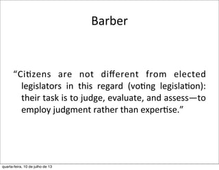 Barber	
  
“Ci?zens	
   are	
   not	
   diﬀerent	
   from	
   elected	
  
legislators	
   in	
   this	
   regard	
   (vo?ng	
   legisla?on):	
  
their	
  task	
  is	
  to	
  judge,	
  evaluate,	
  and	
  assess—to	
  
employ	
  judgment	
  rather	
  than	
  exper?se.”
quarta-feira, 10 de julho de 13
 