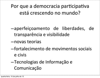 Por	
  que	
  a	
  democracia	
  parEcipaEva	
  
está	
  crescendo	
  no	
  mundo?
–aperfeiçoamento	
   de	
   liberdades,	
   de	
  
transparência	
  e	
  visibilidade
–novas	
  teorias	
  
–fortalecimento	
  de	
  movimentos	
  sociais	
  
e	
  civis	
  
–Tecnologias	
  de	
  Informação	
  e	
  
Comunicação
quarta-feira, 10 de julho de 13
 