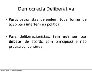 Democracia	
  DeliberaEva
• Par?cipacionistas	
   defendem	
   toda	
   forma	
   de	
  
ação	
  para	
  interferir	
  na	
  polí?ca.
• Para	
   deliberacionistas,	
   tem	
   que	
   ser	
   por	
  
debate	
   (de	
   acordo	
   com	
   princípios)	
   e	
   não	
  
precisa	
  ser	
  conqnua
quarta-feira, 10 de julho de 13
 