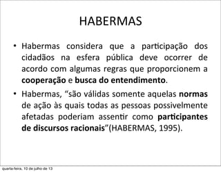 HABERMAS
• Habermas	
   considera	
   que	
   a	
   par?cipação	
   dos	
  
cidadãos	
   na	
   esfera	
   pública	
   deve	
   ocorrer	
   de	
  
acordo	
  com	
  algumas	
  regras	
  que	
  proporcionem	
  a	
  
cooperação	
  e	
  busca	
  do	
  entendimento.
• Habermas,	
  “são	
  válidas	
  somente	
  aquelas	
  normas	
  
de	
  ação	
  às	
  quais	
  todas	
  as	
  pessoas	
  possivelmente	
  
afetadas	
   poderiam	
   assen?r	
   como	
   par,cipantes	
  
de	
  discursos	
  racionais”(HABERMAS,	
  1995).
quarta-feira, 10 de julho de 13
 