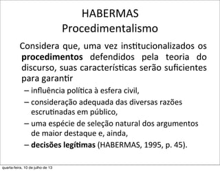 HABERMAS
Procedimentalismo
Considera	
  que,	
  uma	
  vez	
  ins?tucionalizados	
  os	
  
procedimentos	
   defendidos	
   pela	
   teoria	
   do	
  
discurso,	
  suas	
  caracterís?cas	
  serão	
  suﬁcientes	
  
para	
  garan?r	
  
– inﬂuência	
  políEca	
  à	
  esfera	
  civil,	
  
– consideração	
  adequada	
  das	
  diversas	
  razões	
  
escruEnadas	
  em	
  público,	
  
– uma	
  espécie	
  de	
  seleção	
  natural	
  dos	
  argumentos	
  
de	
  maior	
  destaque	
  e,	
  ainda,	
  
– decisões	
  legí,mas	
  (HABERMAS,	
  1995,	
  p.	
  45).	
  
quarta-feira, 10 de julho de 13
 