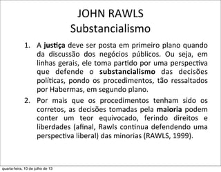 JOHN	
  RAWLS
Substancialismo
1. A	
  jus,ça	
  deve	
  ser	
  posta	
  em	
  primeiro	
  plano	
  quando	
  
da	
   discussão	
   dos	
   negócios	
   públicos.	
   Ou	
   seja,	
   em	
  
linhas	
  gerais,	
  ele	
  toma	
  par?do	
  por	
  uma	
  perspec?va	
  
que	
   defende	
   o	
   substancialismo	
   das	
   decisões	
  
polí?cas,	
   pondo	
  os	
   procedimentos,	
   tão	
  ressaltados	
  
por	
  Habermas,	
  em	
  segundo	
  plano.	
  
2. Por	
   mais	
   que	
   os	
   procedimentos	
   tenham	
   sido	
   os	
  
corretos,	
   as	
  decisões	
  tomadas	
  pela	
  maioria	
  podem	
  
conter	
   um	
   teor	
   equivocado,	
   ferindo	
   direitos	
   e	
  
liberdades	
  (aﬁnal,	
  Rawls	
  con?nua	
  defendendo	
  uma	
  
perspec?va	
  liberal)	
  das	
  minorias	
  (RAWLS,	
  1999).
quarta-feira, 10 de julho de 13
 