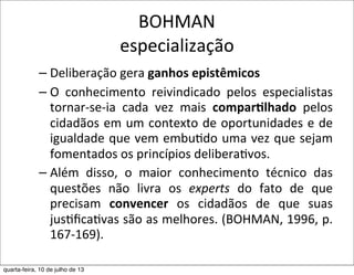 BOHMAN
especialização
– Deliberação	
  gera	
  ganhos	
  epistêmicos
– O	
   conhecimento	
   reivindicado	
   pelos	
   especialistas	
  
tornar-­‐se-­‐ia	
   cada	
   vez	
   mais	
   compar,lhado	
   pelos	
  
cidadãos	
  em	
  um	
  contexto	
  de	
  oportunidades	
  e	
  de	
  
igualdade	
  que	
  vem	
  embuEdo	
  uma	
  vez	
  que	
  sejam	
  
fomentados	
  os	
  princípios	
  deliberaEvos.	
  
– Além	
   disso,	
   o	
   maior	
   conhecimento	
   técnico	
   das	
  
questões	
   não	
   livra	
   os	
   experts	
   do	
   fato	
   de	
   que	
  
precisam	
   convencer	
   os	
   cidadãos	
   de	
   que	
   suas	
  
jusEﬁcaEvas	
  são	
  as	
  melhores.	
  (BOHMAN,	
  1996,	
  p.	
  
167-­‐169).
quarta-feira, 10 de julho de 13
 