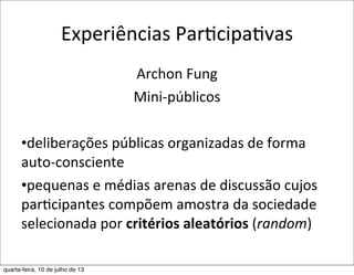 Experiências	
  ParEcipaEvas
Archon	
  Fung
Mini-­‐públicos
•deliberações	
  públicas	
  organizadas	
  de	
  forma	
  
auto-­‐consciente
•pequenas	
  e	
  médias	
  arenas	
  de	
  discussão	
  cujos	
  
par?cipantes	
  compõem	
  amostra	
  da	
  sociedade	
  
selecionada	
  por	
  critérios	
  aleatórios	
  (random)
quarta-feira, 10 de julho de 13
 