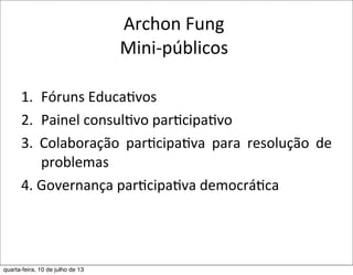Archon	
  Fung
Mini-­‐públicos
1. Fóruns	
  Educa?vos
2. Painel	
  consul?vo	
  par?cipa?vo
3.	
   Colaboração	
   par?cipa?va	
   para	
   resolução	
   de	
  
problemas
4.	
  Governança	
  par?cipa?va	
  democrá?ca
quarta-feira, 10 de julho de 13
 