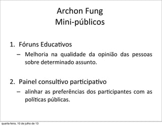 Archon	
  Fung
Mini-­‐públicos
1. Fóruns	
  Educa?vos
– Melhoria	
   na	
   qualidade	
   da	
   opinião	
   das	
   pessoas	
  
sobre	
  determinado	
  assunto.
2. Painel	
  consul?vo	
  par?cipa?vo
– alinhar	
  as	
  preferências	
  dos	
  parEcipantes	
  com	
  as	
  
políEcas	
  públicas.	
  
quarta-feira, 10 de julho de 13
 