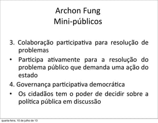 Archon	
  Fung
Mini-­‐públicos
3.	
   Colaboração	
   par?cipa?va	
   para	
   resolução	
   de	
  
problemas
• Par?cipa	
   a?vamente	
   para	
   a	
   resolução	
   do	
  
problema	
  público	
  que	
  demanda	
  uma	
  ação	
  do	
  
estado	
  
4.	
  Governança	
  par?cipa?va	
  democrá?ca
• Os	
  cidadãos	
  tem	
  o	
  poder	
  de	
  decidir	
  sobre	
  a	
  
polí?ca	
  pública	
  em	
  discussão
quarta-feira, 10 de julho de 13
 