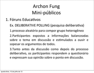 Archon	
  Fung
Mini-­‐públicos
1.	
  Fóruns	
  Educa?vos
Ex.	
  DELIBERATIVE	
  POLLING	
  (pesquisa	
  deliberaEva)
1.processo	
  aleatório	
  para	
  compor	
  grupo	
  heterogêneo	
  
2.Par?cipantes	
   expostos	
   a	
   informações	
   balanceadas	
  
sobre	
   o	
   tema	
   em	
   discussão	
   e	
   es?mulados	
   a	
   ouvir	
   e	
  
sopesar	
  os	
  argumentos	
  de	
  todos.	
  
3.Tanto	
   antes	
   da	
   discussão	
   como	
   depois	
   do	
   processo	
  
delibera?vo,	
  os	
  par?cipantes	
  respondem	
  a	
  ques?onário	
  
e	
  expressam	
  sua	
  opinião	
  sobre	
  o	
  ponto	
  em	
  discussão.
quarta-feira, 10 de julho de 13
 
