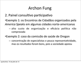 Archon	
  Fung
2.	
  Painel	
  consul?vo	
  par?cipa?vo
•Exemplo	
  1:	
  os	
  Encontros	
  de	
  Cidadãos	
  organizados	
  pela	
  
America	
  Speaks	
  em	
  algumas	
  cidades	
  norte-­‐americanas
– alto	
   custo	
   de	
   organização	
   e	
   eﬁcácia	
   políEca	
   não	
  
comprovada
•Exemplo	
  2:	
  caso	
  da	
  comissão	
  de	
  saúde	
  de	
  Oregon
– concentração	
  de	
  especialistas	
  e	
  pouca	
  representaEvidade,	
  
mas	
  os	
  resultados	
  foram	
  bons,	
  pois	
  a	
  sociedade	
  apoiou
quarta-feira, 10 de julho de 13
 
