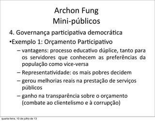 Archon	
  Fung
Mini-­‐públicos
4.	
  Governança	
  par?cipa?va	
  democrá?ca
•Exemplo	
  1:	
  Orçamento	
  Par?cipa?vo
– vantagens:	
  processo	
  educaEvo	
  dúplice,	
  tanto	
  para	
  
os	
   servidores	
   que	
   conhecem	
   as	
   preferências	
   da	
  
população	
  como	
  vice-­‐versa
– RepresentaEvidade:	
  os	
  mais	
  pobres	
  decidem	
  
– gerou	
  melhorias	
  reais	
  na	
  prestação	
  de	
  serviços	
  
públicos
– ganho	
  na	
  transparência	
  sobre	
  o	
  orçamento	
  
(combate	
  ao	
  clientelismo	
  e	
  à	
  corrupção)	
  
quarta-feira, 10 de julho de 13
 
