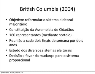 BriEsh	
  Columbia	
  (2004)
• Obje?vo:	
  reformular	
  o	
  sistema	
  eleitoral	
  
majoritário
• Cons?tuição	
  da	
  Assembleia	
  de	
  Cidadãos
• 160	
  representantes	
  (mediante	
  sorteio)
• Reunião	
  a	
  cada	
  dois	
  ﬁnais	
  de	
  semana	
  por	
  dois	
  
anos
• Estudo	
  dos	
  diversos	
  sistemas	
  eleitorais
• Decisão	
  a	
  favor	
  da	
  mudança	
  para	
  o	
  sistema	
  
proporcional
quarta-feira, 10 de julho de 13
 