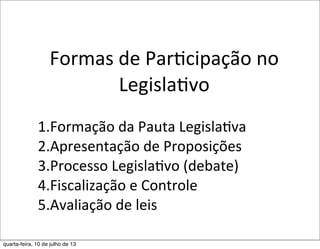 Formas	
  de	
  ParEcipação	
  no	
  
LegislaEvo
1.Formação	
  da	
  Pauta	
  Legisla?va
2.Apresentação	
  de	
  Proposições
3.Processo	
  Legisla?vo	
  (debate)
4.Fiscalização	
  e	
  Controle
5.Avaliação	
  de	
  leis
	
  
quarta-feira, 10 de julho de 13
 