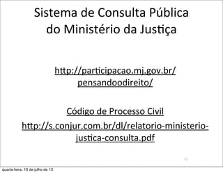 Sistema	
  de	
  Consulta	
  Pública
do	
  Ministério	
  da	
  JusEça
hzp://par?cipacao.mj.gov.br/
pensandoodireito/
Código	
  de	
  Processo	
  Civil
hzp://s.conjur.com.br/dl/relatorio-­‐ministerio-­‐
jus?ca-­‐consulta.pdf
72
quarta-feira, 10 de julho de 13
 