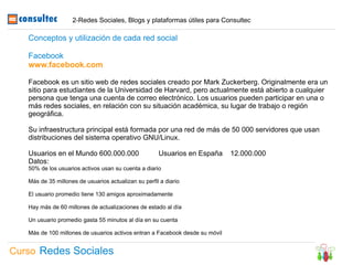 2-Redes Sociales, Blogs y plataformas útiles para Consultec

   Conceptos y utilización de cada red social

   Facebook
   www.facebook.com

   Facebook es un sitio web de redes sociales creado por Mark Zuckerberg. Originalmente era un
   sitio para estudiantes de la Universidad de Harvard, pero actualmente está abierto a cualquier
   persona que tenga una cuenta de correo electrónico. Los usuarios pueden participar en una o
   más redes sociales, en relación con su situación académica, su lugar de trabajo o región
   geográfica.

   Su infraestructura principal está formada por una red de más de 50 000 servidores que usan
   distribuciones del sistema operativo GNU/Linux.

   Usuarios en el Mundo 600.000.000                   Usuarios en España      12.000.000
   Datos:
   50% de los usuarios activos usan su cuenta a diario

   Más de 35 millones de usuarios actualizan su perfil a diario

   El usuario promedio tiene 130 amigos aproximadamente

   Hay más de 60 millones de actualizaciones de estado al día

   Un usuario promedio gasta 55 minutos al día en su cuenta

   Más de 100 millones de usuarios activos entran a Facebook desde su móvil


Curso Redes Sociales
 