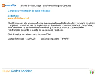 2-Redes Sociales, Blogs y plataformas útiles para Consultec

   Conceptos y utilización de cada red social

   Slideshare
   www.slideshare.net

   SlideShare es un sitio web que ofrece a los usuarios la posibilidad de subir y compartir en público
   o en privado presentaciones de diapositivas en PowerPoint, documentos de Word, OpenOffice,
   PDF, Portafolios. El servicio de alojamiento es gratuito y los usuarios pueden acceder
   registrándose o usando el registro de su cuenta de Facebook.

   SlideShare fue lanzado el 4 de octubre de 2006.

   Visitas mensuales 12.000.000         Usuarios en España      150.000




Curso Redes Sociales
 