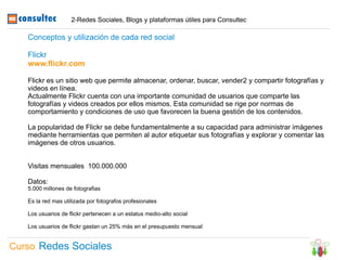 2-Redes Sociales, Blogs y plataformas útiles para Consultec

   Conceptos y utilización de cada red social

   Flickr
   www.flickr.com

   Flickr es un sitio web que permite almacenar, ordenar, buscar, vender2 y compartir fotografías y
   videos en línea.
   Actualmente Flickr cuenta con una importante comunidad de usuarios que comparte las
   fotografías y videos creados por ellos mismos. Esta comunidad se rige por normas de
   comportamiento y condiciones de uso que favorecen la buena gestión de los contenidos.

   La popularidad de Flickr se debe fundamentalmente a su capacidad para administrar imágenes
   mediante herramientas que permiten al autor etiquetar sus fotografías y explorar y comentar las
   imágenes de otros usuarios.


   Visitas mensuales 100.000.000

   Datos:
   5.000 millones de fotografias

   Es la red mas utilizada por fotografos profesionales

   Los usuarios de flickr pertenecen a un estatus medio-alto social

   Los usuarios de flickr gastan un 25% más en el presupuesto mensual


Curso Redes Sociales
 
