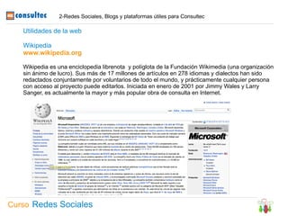 2-Redes Sociales, Blogs y plataformas útiles para Consultec

   Utilidades de la web

   Wikipedia
   www.wikipedia.org

   Wikipedia es una enciclopedia librenota y políglota de la Fundación Wikimedia (una organización
   sin ánimo de lucro). Sus más de 17 millones de artículos en 278 idiomas y dialectos han sido
   redactados conjuntamente por voluntarios de todo el mundo, y prácticamente cualquier persona
   con acceso al proyecto puede editarlos. Iniciada en enero de 2001 por Jimmy Wales y Larry
   Sanger, es actualmente la mayor y más popular obra de consulta en Internet.




Curso Redes Sociales
 
