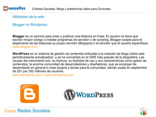2-Redes Sociales, Blogs y plataformas útiles para Consultec

   Utilidades de la web

   Blogger vs Wordpress


   Blogger es un servicio para crear y publicar una bitácora en línea. El usuario no tiene que
   escribir ningún código o instalar programas de servidor o de scripting. Blogger acepta para el
   alojamiento de las bitácoras su propio servidor (Blogspot) o el servidor que el usuario especifique.
   www.blogger.com

   WordPress es un sistema de gestión de contenido enfocado a la creación de blogs (sitios web
   periódicamente actualizados) y se ha convertido en el CMS más popular de la blogosfera. Las
   causas del crecimiento son, su licencia, su facilidad de uso y sus características como gestor de
   contenidos, la enorme comunidad de desarrolladores y diseñadores, que se encargan de
   desarrollarlo en general o crear plugins y temas para la comunidad, siendo usado en septiembre
   de 201 por 292 millones de usuarios.
   www.wordpress.com // www.wordpress.com




Curso Redes Sociales
 
