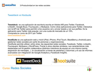 3-Productividad en las redes sociales




   Tweetdeck vs Hootsuite



   Tweetdeck es una aplicación de escritorio escrita en Adobe AIR para Twitter, Facebook,
   LinkedIn, Google Buzz, Foursquare, y MySpace. Como otras aplicaciones para Twitter, interactúa
   con la API de Twitter para permitir a los usuarios ver y enviar tweets y ver sus perfiles. Es la
   aplicación para Twitter más popular, con una cuota de mercado de un 19%.
   Comprada en Junio de 2011 por Twitter
   www.tweetdeck.com

   HootSuite es una aplicación web y móvil (iPad, iPhone, iPod Touch, BlackBerry y Android) para
   gestionar redes sociales por parte de personas u organizaciones.
   HootSuite permite utilizar, entre otras, las siguientes redes sociales: Facebook, Twitter, LinkedIn,
   Foursquare, MySpace y WordPress. Frente a otros clientes similares, sus características más
   destacadas son la gestión colaborativa (distintos miembros de equipo en una misma cuenta,
   asignación de mensajes...), la visualización a través de pestañas y columnas y el uso de informes
   avanzados con integración de Google Analytics y Facebook Insights.
   www.hootsuite.com




Curso Redes Sociales
 